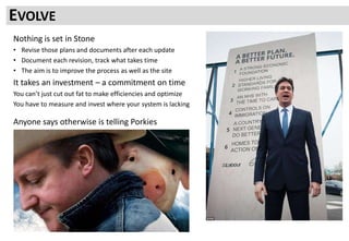 Nothing is set in Stone
• Revise those plans and documents after each update
• Document each revision, track what takes time
• The aim is to improve the process as well as the site
It takes an investment – a commitment on time
You can’t just cut out fat to make efficiencies and optimize
You have to measure and invest where your system is lacking
Anyone says otherwise is telling Porkies
EVOLVE
 