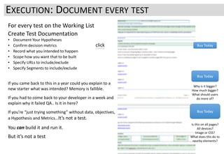 For every test on the Working List
Create Test Documentation
• Document Your Hypotheses
• Confirm decision metrics
• Record what you intended to happen
• Scope how you want that to be built
• Specify URLs to include/exclude
• Specify Segments to include/exclude
If you came back to this in a year could you explain to a
new starter what was intended? Memory is fallible.
If you had to come back to your developer in a week and
explain why it failed QA.. Is it in here?
If you’re “just trying something” without data, objectives,
a Hypothesis and Metrics…It’s not a test.
You can build it and run it.
But it’s not a test
EXECUTION: DOCUMENT EVERY TEST
Buy Today
Buy Today
Buy Today
click
Why is it bigger?
How much bigger?
What should users
do more of?
Is this on all pages?
All devices?
Image or CSS?
What does this do to
nearby elements?
 