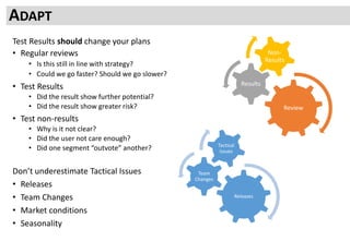 Test Results should change your plans
• Regular reviews
• Is this still in line with strategy?
• Could we go faster? Should we go slower?
• Test Results
• Did the result show further potential?
• Did the result show greater risk?
• Test non-results
• Why is it not clear?
• Did the user not care enough?
• Did one segment “outvote” another?
Don’t underestimate Tactical Issues
• Releases
• Team Changes
• Market conditions
• Seasonality
ADAPT
Review
Results
Non-
Results
Releases
Team
Changes
Tactical
issues
 