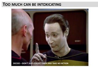 All too easy to think data and a plan has to be perfect to start
All you need is Good Enough
The process is to refine all of this as you go along
TOO MUCH CAN BE INTOXICATING
DECIDE – DON’T JUST COLLECT DATA AND TAKE NO ACTION
 