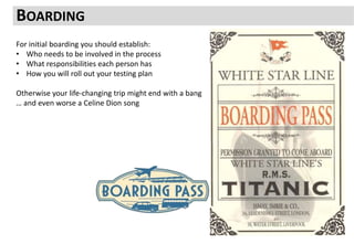 BOARDING
For initial boarding you should establish:
• Who needs to be involved in the process
• What responsibilities each person has
• How you will roll out your testing plan
Otherwise your life-changing trip might end with a bang
… and even worse a Celine Dion song
 