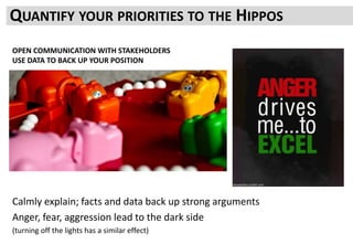 QUANTIFY YOUR PRIORITIES TO THE HIPPOS
Calmly explain; facts and data back up strong arguments
Anger, fear, aggression lead to the dark side
(turning off the lights has a similar effect)
OPEN COMMUNICATION WITH STAKEHOLDERS
USE DATA TO BACK UP YOUR POSITION
 