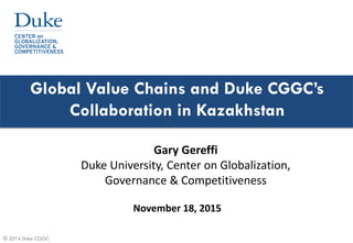 © 2014 Duke CGGC
Global Value Chains and Duke CGGC’s
Collaboration in Kazakhstan
November 18, 2015
Gary Gereffi
Duke University, Center on Globalization,
Governance & Competitiveness
 