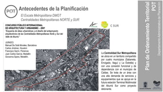CONCURSO PÚBLICO INTERNACIONAL
DE ARQUITECTURA Y URBANISMO - 2007
“Esquema de ideas urbanísticas y el diseño del anteproyecto
arquitectónico de las Centralidades Metropolitanas Norte y Sur del
Valle de Aburrá.”
JURADO:
Manuel De Solá Morales, Barcelona
Carlos Jiménez, Houston
Francisco Sanín, Florencia
Juan Carlos García, Medellín
Giovanna Spera, Medellín.
C SUR
La Centralidad Sur Metropolitana
se ubica en un territorio compartido
por cuatro municipios (Sabaneta,
Envigado, Itaguí y La Estrella) y
con una conexión funcional y de
dependencia con el municipio de
Caldas. Se trata de un área con
una alta demanda de servicios y
equipamientos que se apoya en la
futura estación Terminal Multimodal
del Aburrá Sur como proyecto
detonante.
Antecedentes de la Planificación
El Escala Metropolitana DMOT
Centralidades Metropolitanas NORTE y SUR
 