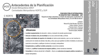 CONCURSO PÚBLICO INTERNACIONAL
DE ARQUITECTURA Y URBANISMO - 2007
“Esquema de ideas urbanísticas y el diseño del anteproyecto arquitectónico de
las Centralidades Metropolitanas Norte y Sur del Valle de Aburrá.”
JURADO:
Manuel De Solá Morales, Barcelona
Carlos Jiménez, Houston
Francisco Sanín, Florencia
Juan Carlos García, Medellín
Giovanna Spera, Medellín.
• Localizar equipamientos de educación, cultura y recreación de escala supramunicipal
• Articular el sistema vial y de movilidad con la zona central del Valle y el Norte
• Localizar actividades de soporte a la vivienda de interés social existente y que a su vez incentiven la
construcción de vivienda de estratos más altos y otros usos que equilibren la oferta inmobiliaria, la estructura
social de la comunidad y cualifiquen el entorno municipal y metropolitano
• Complementar y cualificar la oferta comercial y de servicios existente
• Fortalecer y cualificar la estructura de espacio público y áreas recreativas existentes
• Consolidar en la llanura aluvial del río Medellín – Aburra una estructura de espacio público recreativo de
escala metropolitana
C NORTE
Alcances
Antecedentes de la Planificación
Escala Metropolitana DMOT
Centralidades Metropolitanas NORTE y SUR
 