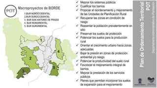 1
2
3
4
5
Macroproyectos de BORDE
1.BUR NOROCCIDENTAL
2.BUR SUROCCIDENTAL
3. BUR SAN ANTONIO DE PRADO
4. BUR NORORIENTAL
5. BUR SURORIENTAL
 Mejorar los sistemas públicos
 Cualificar los barrios
 Propiciar el reordenamiento y mejoramiento
de las Unidades de Planificación Rural
 Recuperar las zonas en condición de
riesgo
 Reasentar la población prevalentemente en
sitio
 Preservar los suelos de protección
 Potenciar los suelos para la producción
rural
 Orientar el crecimiento urbano hacia zonas
adecuadas
 Bajar la presión en zonas de protección
ambiental y/o riesgo
 Potenciar la productividad del suelo rural
 Favorecer el mejoramiento integral de
barrios
 Mejorar la prestación de los servicios
públicos
 Planes que permitan incorporar los suelos
de expansión para el mejoramiento
 
