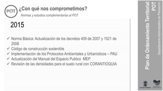 ¿Con qué nos comprometimos?
Normas y estudios complementarias al POT
 Norma Básica: Actualización de los decretos 409 de 2007 y 1521 de
2008
 Código de construcción sostenible
 Implementación de los Protocolos Ambientales y Urbanísticos – PAU
 Actualización del Manual del Espacio Publico MEP
 Revisión de las densidades para el suelo rural con CORANTIOQUIA
2015
 