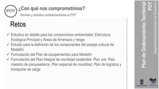 ¿Con qué nos comprometimos?
Normas y estudios complementarias al POT
 Estudios en detalle para los compromisos ambientales: Estructura
Ecológica Principal y Áreas de Amenaza y riesgo
 Estudio para la definición de los componentes del paisaje cultural de
Medellín
 Formulación del Plan de equipamientos para Medellín
 Formulación del Plan Integral de movilidad sostenible: Plan vial, Plan
maestro de parqueaderos, Plan especial de movilidad, Plan de logística y
transporte de carga
Retos
 