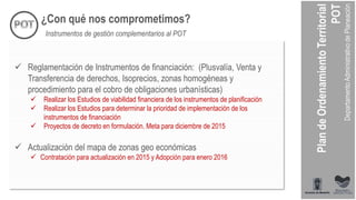 ¿Con qué nos comprometimos?
Instrumentos de gestión complementarios al POT
 Reglamentación de Instrumentos de financiación: (Plusvalía, Venta y
Transferencia de derechos, Isoprecios, zonas homogéneas y
procedimiento para el cobro de obligaciones urbanísticas)
 Realizar los Estudios de viabilidad financiera de los instrumentos de planificación
 Realizar los Estudios para determinar la prioridad de implementación de los
instrumentos de financiación
 Proyectos de decreto en formulación. Meta para diciembre de 2015
 Actualización del mapa de zonas geo económicas
 Contratación para actualización en 2015 y Adopción para enero 2016
 