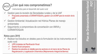 ¿Con qué nos comprometimos?
Instrumentos para el desarrollo del suelo rural
 Gestion para la revisión de Densidades rurales y de la UAF
 Propuesta presentada a CORANTIOQUIA y gestión con el DNP para la revisión de la
UAF
 Gestion Ambiental: Actualización red Hídrica Planes de manejo
ambientales
 Seguimiento a compromisos de concertación con AMVA y
CORANTIOQUIA
Retos para 2016
 Realizar los Estudios en detales para la formulación de los instrumentos en el
suelo rural:
 UPR Unidades de Planificación Rural
 Distrito Rural campesino
 Realizar los estudios en detalle para los sectores en el marco de los Planes de
Regularización y Legalización Urbanística (Mejoramiento Integral de Barrios)
 