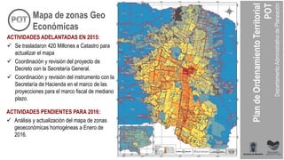 ACTIVIDADES ADELANTADAS EN 2015:
 Se trasladaron 420 Millones a Catastro para
actualizar el mapa
 Coordinación y revisión del proyecto de
Decreto con la Secretaría General.
 Coordinación y revisión del instrumento con la
Secretaría de Hacienda en el marco de las
proyecciones para el marco fiscal de mediano
plazo.
ACTIVIDADES PENDIENTES PARA 2016:
 Análisis y actualización del mapa de zonas
geoeconómicas homogéneas a Enero de
2016.
Mapa de zonas Geo
Económicas
 