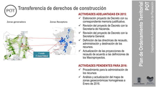 Zonas generadora Zonas Receptora
Transferencia de derechos de construcción
ACTIVIDADES ADELANTADAS EN 2015:
 Elaboración proyecto de Decreto con su
correspondiente memoria justificativa.
 Revisión del proyecto de Decreto con la
Secretaría de Hacienda.
 Revisión del proyecto de Decreto con la
Secretaría General.
 Definición de las directrices de recaudo,
administración y destinación de los
recursos.
 Actualización de las proyecciones de
recaudo de acuerdo a las definiciones de
los Macroproyectos.
ACTIVIDADES PENDIENTES PARA 2016:
 Procedimiento para la administración de
los recursos
 Análisis y actualización del mapa de
zonas geoeconómicas homogéneas a
Enero de 2016.
 