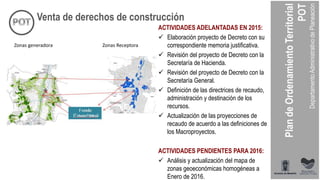 ACTIVIDADES ADELANTADAS EN 2015:
 Elaboración proyecto de Decreto con su
correspondiente memoria justificativa.
 Revisión del proyecto de Decreto con la
Secretaría de Hacienda.
 Revisión del proyecto de Decreto con la
Secretaría General.
 Definición de las directrices de recaudo,
administración y destinación de los
recursos.
 Actualización de las proyecciones de
recaudo de acuerdo a las definiciones de
los Macroproyectos.
ACTIVIDADES PENDIENTES PARA 2016:
 Análisis y actualización del mapa de
zonas geoeconómicas homogéneas a
Enero de 2016.
Venta de derechos de construcción
Zonas generadora Zonas Receptora
 