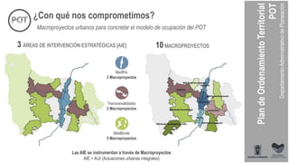 ¿Con qué nos comprometimos?
3 ÁREAS DE INTERVENCIÓN ESTRATÉGICAS [AIE] 10 MACROPROYECTOS
Las AIE se instrumentan a través de Macroproyectos
AIE = AUI (Actuaciones urbanas integrales)
MedRío
3 Macroproyectos
Transversalidades
2 Macroproyectos
MedBorde
5 Macroproyectos
Macroproyectos urbanos para concretar el modelo de ocupación del POT
 