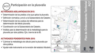 ACTIVIDADES ADELANTADAS EN 2015:
 Determinación de los predios a los que aplica la plusvalía.
 Definición normativa y envío a la Subsecretaría de Catastro.
 Determinación de los avalúos de referencia para la
determinación del efecto plusvalía.
 Coordinación con la Subsecretaría de Catastro.
 Análisis para la determinación de la metodología para la
plusvalía por obra pública. Ejm, tranvía de la 80.
ACTIVIDADES PENDIENTES PARA 2016:
 Culminar la metodología de cálculo para la plusvalía por
obra pública.
 Ajustar este instrumento en la revisión del estatuto tributario.
Participación en la plusvalía
 