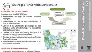ACTIVIDADES ADELANTADAS EN 2015:
Se contrato con la firma ECOVERSA para :
 Reglamentación del Pago por Servicios ambientales
hidrológicos.
 Reglamentación del Pago por Servicios Ambientales de
otros servicios ambientales.
 Definición de las Externalidades generadas por las áreas
productivas rurales dentro del municipio y su interacción con
las áreas de conservación.
 Definición de las bases económicas y financieras de la
propuesta de Pago por Servicios Ambientales.
 Definición las bases jurídicas de la propuesta de Pago por
Servicios Ambientales.
 Acompañamiento en la formulación de un esquema de PSA
en un territorio determinado.
ACTIVIDADES PENDIENTES PARA 2016:
 Incorporación de este instrumento en el Estatuto Tributario.
Generación
Retribución
Servicio Ambiental
Proveedor Beneficiario
Condicionalidad
PSA: Pagos Por Servicios Ambientales
 