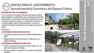 DESCRIPCION DEL INSTRUMENTO:
Es un instrumento de gestión financiera del espacio público,
debe garantizar el cumplimiento de los principios de la función
administrativa y el principio constitucional de protección de la
integridad del espacio público y su destinación al uso común,
el cual prevalece sobre el interés particular y concreta el
derecho del Estado a participar en la plusvalía que genere la
acción
urbanística.
ACTIVIDADES ADELANTADAS EN 2015:
 Formulación del Acuerdo de las Políticas Públicas sobre
AEEP.
 Reglamentación de procedimientos, retribuciones, etc.
mediante Decreto.
ACTIVIDADES PENDIENTES PARA 2016:
 Gestión y elaboración de otros insumos. Planes, etc. por
parte de la Agencia del Paisaje.
 Eventual aspectos a coordinar en la revisión del Estatuto
Tributario.
RENTAS PARA EL SOSTENIMIENTO:
Aprovechamiento Económico del Espacio Público
 