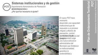 El nuevo POT hace
necesario
desarrollar una capacidad
institucional que de
respuesta a un proceso
integral y efectivo de
planeación, control,
monitoreo y vigilancia del
territorio.
Sistemas institucionales y de gestión
MODERNIZACION 2
¿Por qué fue necesario el ajuste?
La declaración de
Conglomerado exige
una nueva estructura
administrativa del
Municipio que fortalezca
la institucionalidad,
garantice la
sostenibilidad y
Departamento Administrativo de Planeación
 