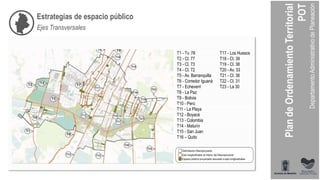 T1 - Tv. 78
T2 - Cl. 77
T3 - Cl. 73
T4 - Cl. 72
T5 - Av. Barranquilla
T6 - Corredor Iguaná
T7 - Echeverri
T8 - La Paz
T9 - Bolivia
T10 - Perú
T11 - La Playa
T12 - Boyacá
T13 - Colombia
T14 - Maturín
T15 - San Juan
T16 – Quito
T17 - Los Huesos
T18 - Cl. 39
T19 - Cl. 38
T20 - Av. 33
T21 - Cl. 36
T22 - Cl. 31
T23 - La 30
Estrategias de espacio público
Ejes Transversales
 