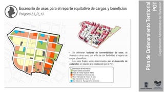 Polígono Z3_R_13
• Se definieran factores de convertibilidad de usos: de
vivienda a otros usos, con el fin de dar flexibilidad al reparto de
cargas y beneficios.
• Los usos finales serán determinados por el desarrollo de
cada UAU, en relación a lo establecido por el POT.
Escenario de usos para el reparto equitativo de cargas y beneficios
 