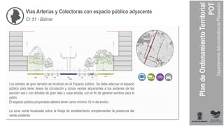 Vías Arterias y Colectoras con espacio público adyacente
Cr. 51 - Bolívar
Los arboles de gran tamaño se localizan en el Espacio público. Se debe adecuar el espacio
público para tener áreas de circulación y zonas verdes adyacentes a los andenes de las
sección vial y con árboles de gran talla y copa amplia, con el fin de generar sombra para el
patón.
El espacio público proyectado deberá tener como mínimo 10 m de ancho.
La zona verde localizada sobre la franja de amoblamiento complementan la presencia del
verde existente
 