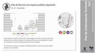 Vías de Servicio con espacio público adyacente
Cr. 52 - Carabobo
Estos serian los nuevos enlaces de la red ecológica, las vías de servicio de la red
peatonal se convertirían gracias a la continuidad del verde y la diversidad de alturas,
se convierten en enlaces complementarios de la red ecológica.
Se promueve la mezcla de arboles de diferente tamaño y forma incluyendo árboles
grandes de copa amplia.
 