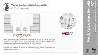 Vías de Servicio prioritarias al peatón
Cr. 53 - Cundinamarca
Estos serian los nuevos enlaces de la red ecológica, las vías de servicio de la red
peatonal se convertirían gracias a la continuidad del verde y la diversidad de alturas,
se convierten en enlaces complementarios de la red ecológica.
Se promueve la mezcla de arboles de diferente tamaño y forma incluyendo árboles
grandes de copa amplia.
 