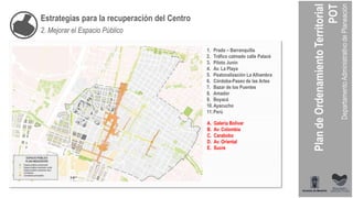 Estrategias para la recuperación del Centro
2. Mejorar el Espacio Público
1. Prado – Barranquilla
2. Tráfico calmado calle Palacé
3. Piloto Junín
4. Av. La Playa
5. Peatonalización La Alhambra
6. Córdoba-Paseo de las Artes
7. Bazar de los Puentes
8. Amador
9. Boyacá
10.Ayacucho
11.Perú
A. Galería Bolívar
B. Av. Colombia
C. Carabobo
D. Av. Oriental
E. Sucre
 
