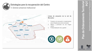 Estrategias para la recuperación del Centro
4. Generar presencia Institucional
Líneas de actuación de la red de
Mercados:
1. Fomento a la renovación y modernización
de la infraestructura de los mercados
2. Mejora y promoción de una imagen
común
3. Profesionalización de su gestión
 