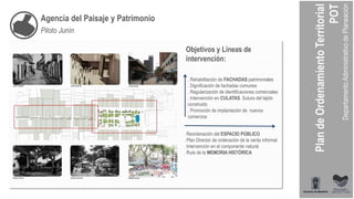 Agencia del Paisaje y Patrimonio
Piloto Junín
. Reordenación del ESPACIO PÚBLICO
. Plan Director de ordenación de la venta informal
. Intervención en el componente natural
. Ruta de la MEMORIA HISTÓRICA
. Rehabilitación de FACHADAS patrimoniales
. Dignificación de fachadas comunes
. Regularización de identificaciones comerciales
. Intervención en CULATAS. Sutura del tejido
construido
. Promoción de implantación de nuevos
comercios
Objetivos y Líneas de
intervención:
 