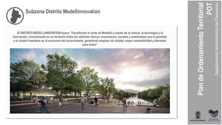 Subzona Distrito Medellínnovation
El DISTRITO MEDELLINNOVATION busca “Transformar el norte de Medellín a través de la ciencia, la tecnología y la
innovación, concentrando en un territorio todos los atributos físicos, económicos, sociales y ambientales que le permitan
a la ciudad insertarse en la economía del conocimiento, generando empleos de calidad, mayor sostenibilidad y bienestar
para todos”
 