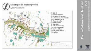 T1 - Calle 78
T2 - Quintana-Bermejala
T3 - La Cantera- La Herradura
T4 - La Esperanza-La Rosa-Calle 98
T5 - La Velásquez-Calle 99
T6 - Tinajas-Santa Cruz
T7 - Vila del Socorro
T8 - Juan Bobo
T9 - Calle 197 (metrocable)
T10 - Caño X-Blanquizala
T11 - La Feria-El Burro
T12 - La Culebra-Calle 123ª
T13 - La Seca
Estrategias de espacio público
Ejes Transversales
 