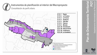 Instrumentos de planificación al interior del Macroproyecto
Consolidación de perfil urbano
Z1_R_1 Playón
Z1_R_2 La Frontera
Z1_R_3 La Francia
Z1_R_4 Andalucía
Z1_R_5 Villa Niza
Z1_R_6 Palermo
Z1_R_8 Miranda
Z2_R_45 Tricentenario
Z2_R_46 Plaza de ferias
Z2_R_48 Carabineros
Z2_R_49 La Candelaria
 
