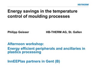 Energy savings in the temperature
control of moulding processes
Philipp Geisser HB-THERM AG, St. Gallen
Afternoon workshop:
Energy efficient peripherals and ancillaries in
plastics processing
InnEEPlas partners in Gent (B)
 