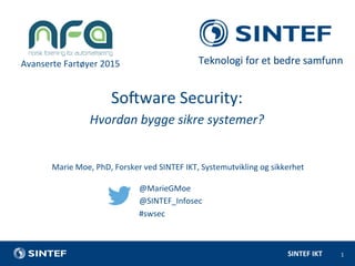 SINTEF	
  IKT	
  
Avanserte	
  Fartøyer	
  2015	
  
1	
  
Marie	
  Moe,	
  PhD,	
  Forsker	
  ved	
  SINTEF	
  IKT,	
  Systemutvikling	
  og	
  sikkerhet	
  
	
  
SoDware	
  Security:	
  
Hvordan	
  bygge	
  sikre	
  systemer?	
  
@MarieGMoe	
  
@SINTEF_Infosec	
  
#swsec	
  
 