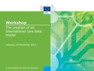 Workshop
The creation of an
international core data
model
Antwerp, 19 November 2015
A presentation by PwC EU Services
 