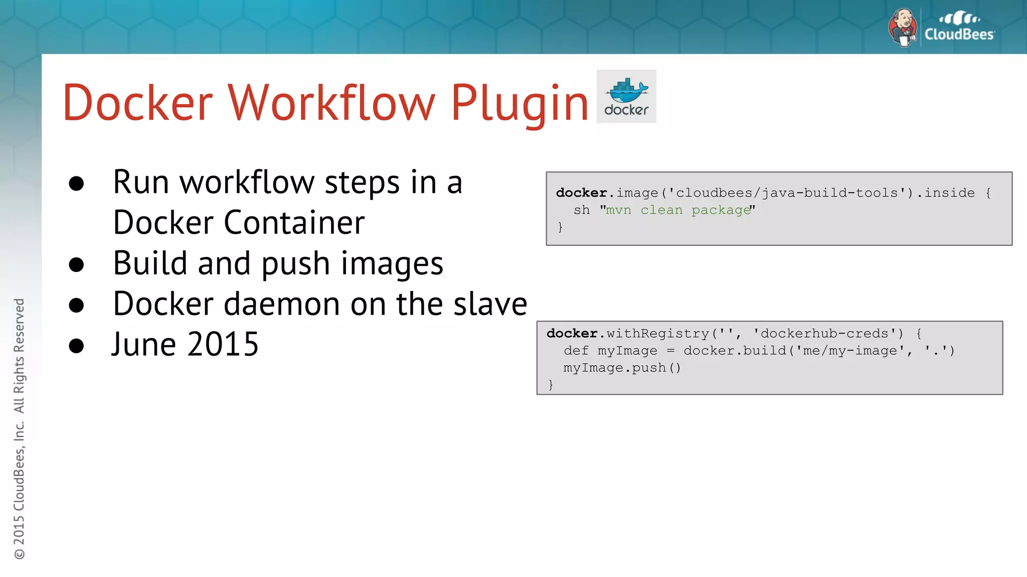 Docker Workflow Plugin ● Run workflow steps in a Docker Container ● Build and push images ● Docker daemon on the slave ● June 2015 docker.image('cloudbees/java-build-tools').inside { sh "mvn clean package" } docker.withRegistry('', 'dockerhub-creds') { def myImage = docker.build('me/my-image', '.') myImage.push() } 