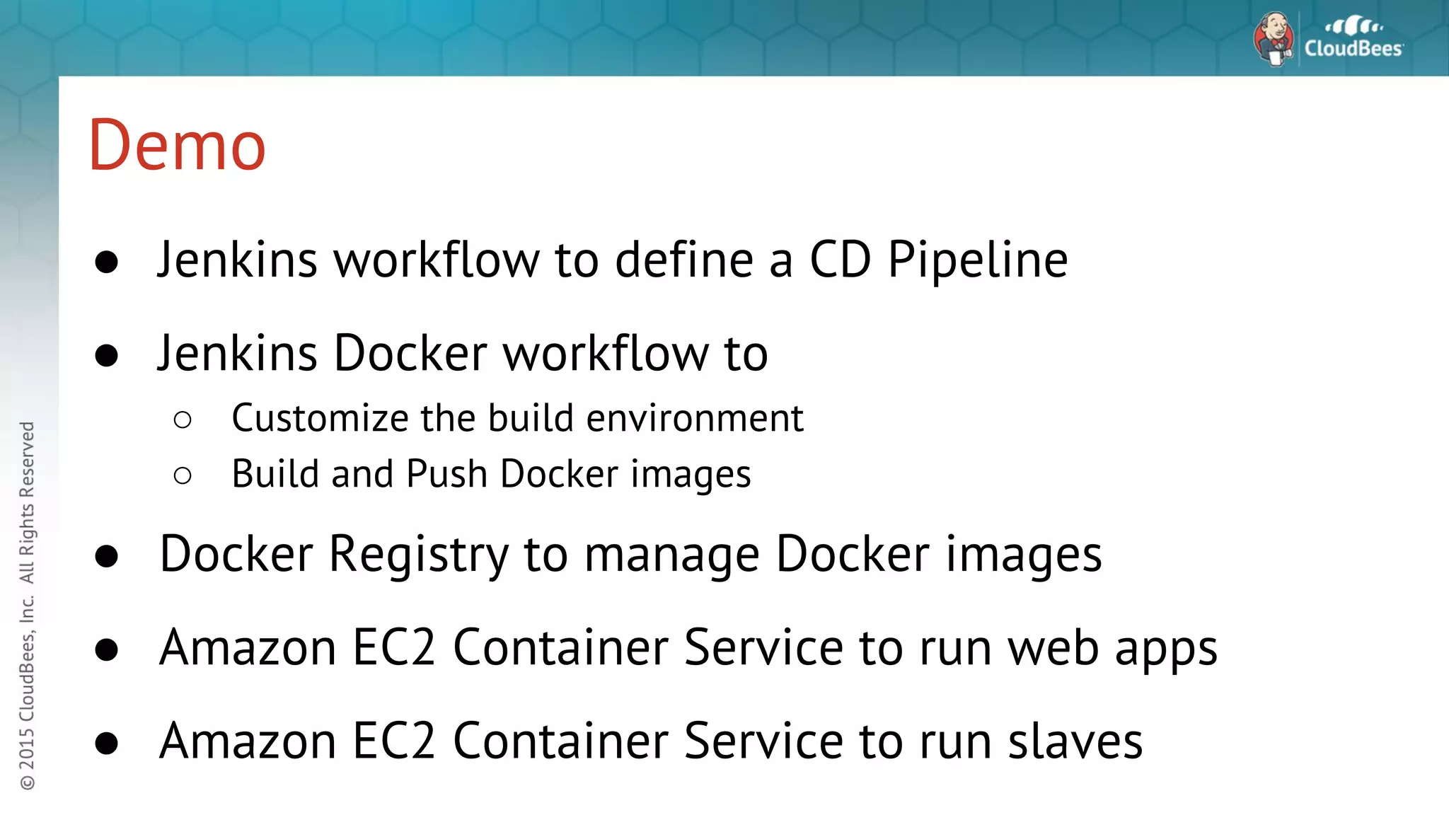 Demo ● Jenkins workflow to define a CD Pipeline ● Jenkins Docker workflow to ○ Customize the build environment ○ Build and Push Docker images ● Docker Registry to manage Docker images ● Amazon EC2 Container Service to run web apps ● Amazon EC2 Container Service to run slaves 