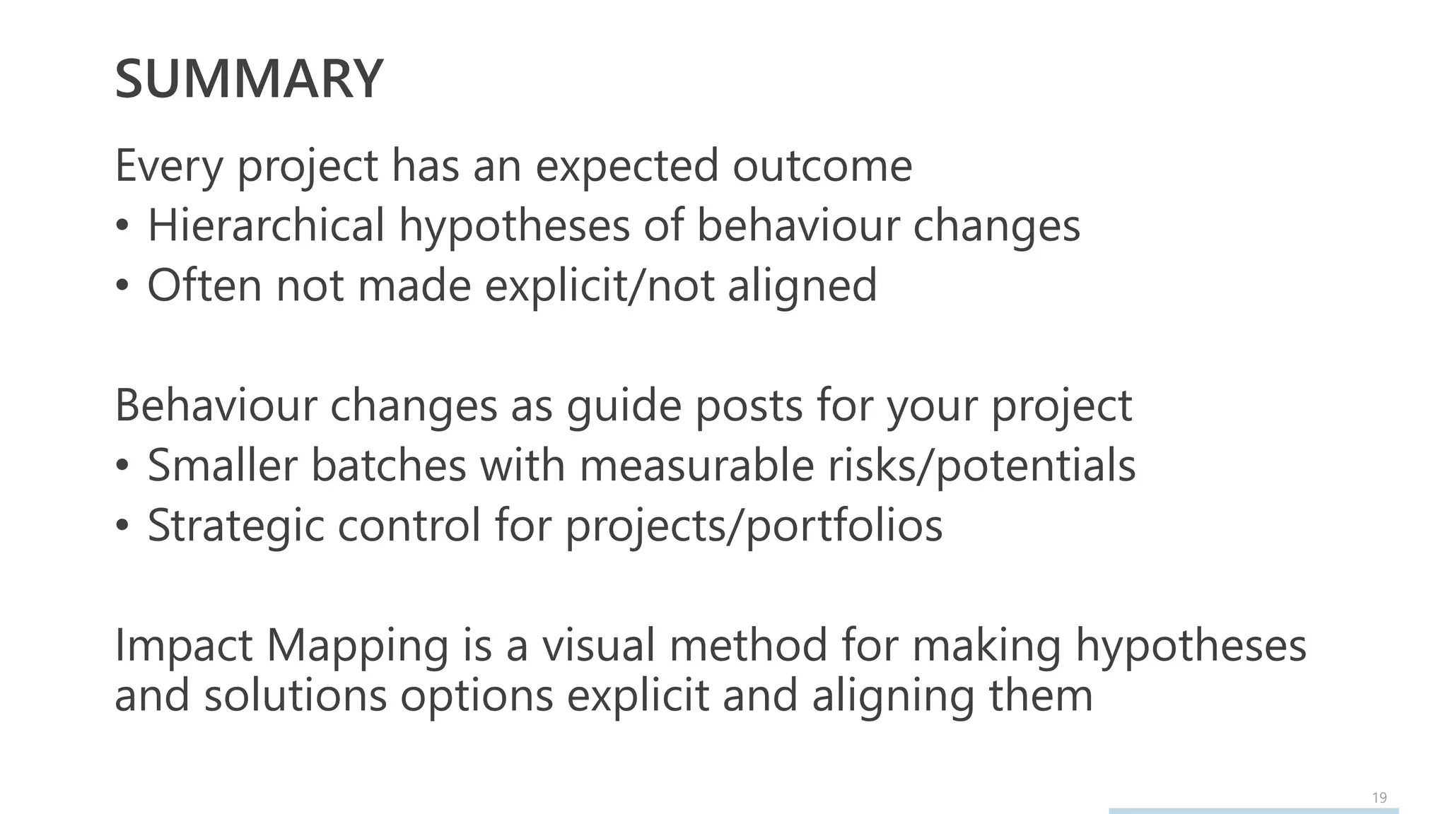 19
SUMMARY
Every project has an expected outcome
• Hierarchical hypotheses of behaviour changes
• Often not made explicit/not aligned
Behaviour changes as guide posts for your project
• Smaller batches with measurable risks/potentials
• Strategic control for projects/portfolios
Impact Mapping is a visual method for making hypotheses
and solutions options explicit and aligning them
 