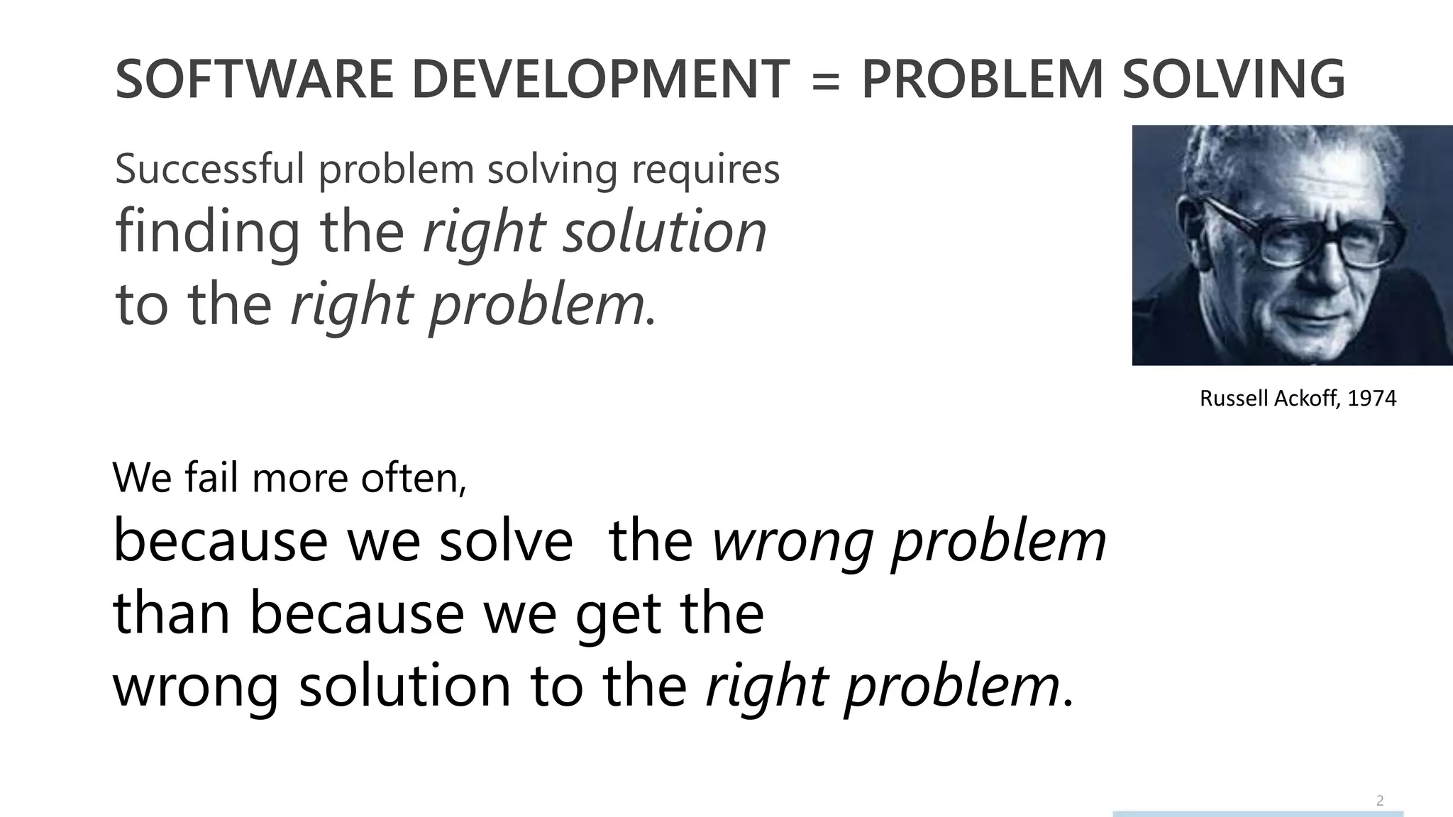 2
SOFTWARE DEVELOPMENT = PROBLEM SOLVING
Successful problem solving requires
finding the right solution
to the right problem.
Russell Ackoff, 1974
We fail more often,
because we solve the wrong problem
than because we get the
wrong solution to the right problem.
 