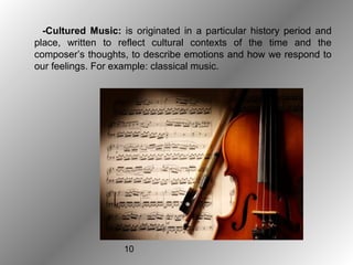 10
-Cultured Music: is originated in a particular history period and
place, written to reflect cultural contexts of the time and the
composer’s thoughts, to describe emotions and how we respond to
our feelings. For example: classical music.
 