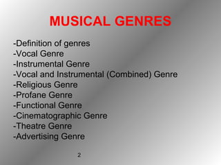 2
MUSICAL GENRES
-Definition of genres
-Vocal Genre
-Instrumental Genre
-Vocal and Instrumental (Combined) Genre
-Religious Genre
-Profane Genre
-Functional Genre
-Cinematographic Genre
-Theatre Genre
-Advertising Genre
 