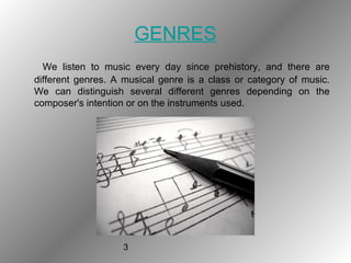 3
GENRES
We listen to music every day since prehistory, and there are
different genres. A musical genre is a class or category of music.
We can distinguish several different genres depending on the
composer's intention or on the instruments used.
 