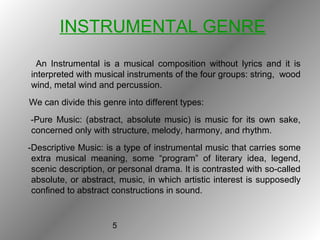 5
INSTRUMENTAL GENRE
An Instrumental is a musical composition without lyrics and it is
interpreted with musical instruments of the four groups: string, wood
wind, metal wind and percussion.
We can divide this genre into different types:
-Pure Music: (abstract, absolute music) is music for its own sake,
concerned only with structure, melody, harmony, and rhythm.
-Descriptive Music: is a type of instrumental music that carries some
extra musical meaning, some “program” of literary idea, legend,
scenic description, or personal drama. It is contrasted with so-called
absolute, or abstract, music, in which artistic interest is supposedly
confined to abstract constructions in sound.
 
