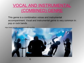 6
VOCAL AND INSTRUMENTAL
(COMBINED) GENRE
This genre is a combination voices and instrumental
accompaniment. Vocal and instrumental genre is very common in:
pop or rock bands.
https://www.youtube.com/watch?v=Ri7-vnrJD3k
 