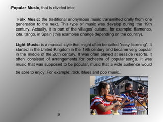 9
-Popular Music, that is divided into:
Folk Music: the traditional anonymous music transmitted orally from one
generation to the next. This type of music was develop during the 19th
century. Actually, it is part of the villages’ culture, for example: flamenco,
jota, tango, in Spain (this examples change depending on the country).
Light Music: is a musical style that might often be called "easy listening". It
started in the United Kingdom in the 19th century and became very popular
in the middle of the 20th century. It was often played at seaside resorts. It
often consisted of arrangements for orchestra of popular songs. It was
music that was supposed to be popular, music that a wide audience would
be able to enjoy. For example: rock, blues and pop music.
 