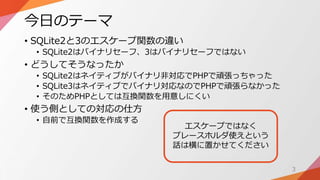 今日のテーマ
• SQLite2と3のエスケープ関数の違い
• SQLite2はバイナリセーフ、3はバイナリセーフではない
• どうしてそうなったか
• SQLite2はネイティブがバイナリ非対応でPHPで頑張っちゃった
• SQLite3はネ...