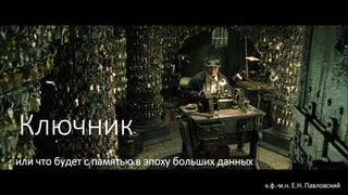 Ключник
или что будет с памятью в эпоху больших данных
к.ф.-м.н. Е.Н. Павловский
 