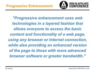 Progressive Enhancement
"Progressive enhancement uses web
technologies in a layered fashion that
allows everyone to access the basic
content and functionality of a web page,
using any browser or Internet connection,
while also providing an enhanced version
of the page to those with more advanced
browser software or greater bandwidth."