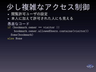 少し複雑なアクセス制御
◮ 閲覧許可ユーザの設定
◮ 本人に加えて許可された人にも見える
愚直なコード
if (bookmark.owner == visitor ||
bookmark.owner.allowedUsers.contains(visitor))
Some(bookmark)
else None
 
